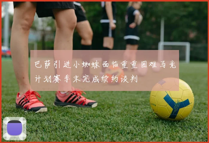 巴萨引进小蜘蛛面临重重困难马竞计划赛季末完成续约谈判