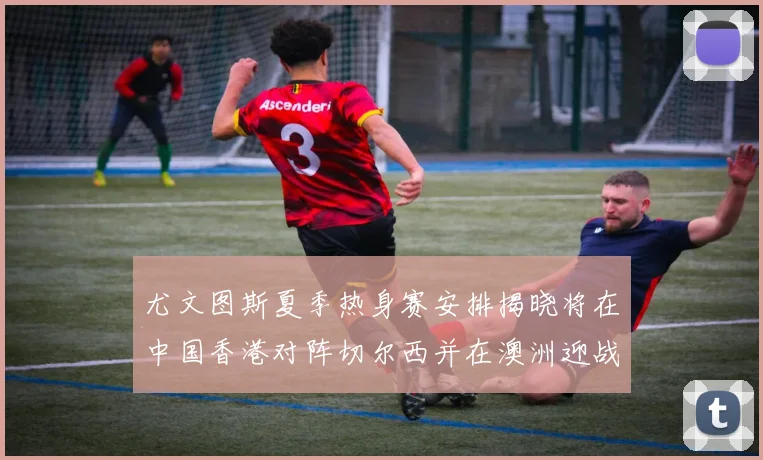 尤文图斯夏季热身赛安排揭晓将在中国香港对阵切尔西并在澳洲迎战国米