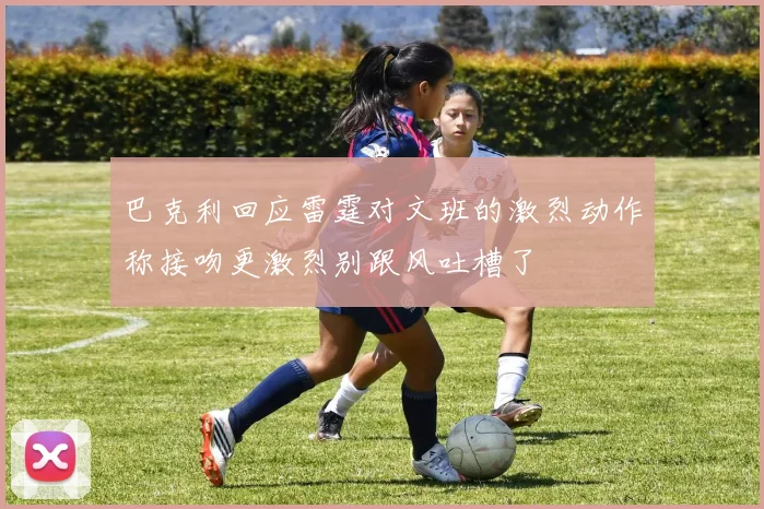巴克利回应雷霆对文班的激烈动作称接吻更激烈别跟风吐槽了