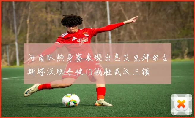 河南队热身赛表现出色艾克拜尔古斯塔沃联手破门战胜武汉三镇