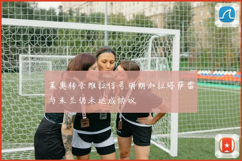 莱奥转会维拉信号明朗加拉塔萨雷与米兰仍未达成协议