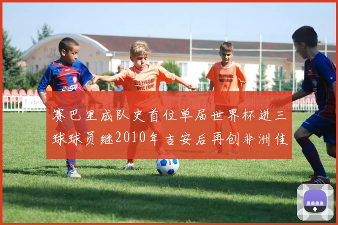 赛巴里成队史首位单届世界杯进三球球员继2010年吉安后再创非洲佳绩