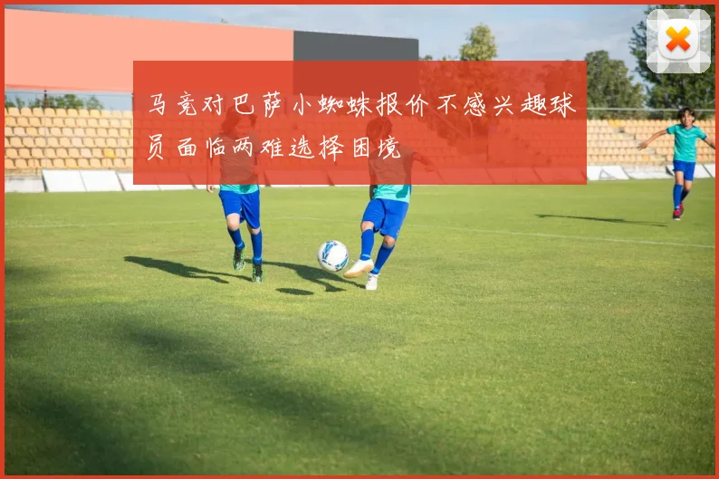 马竞对巴萨小蜘蛛报价不感兴趣球员面临两难选择困境