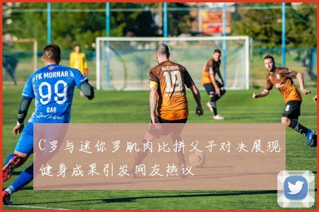 C罗与迷你罗肌肉比拼父子对决展现健身成果引发网友热议