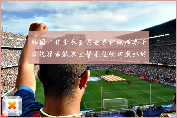 韩国门将金承奎因世界杯缺席妻子分娩深感歉意立誓用佳绩回报她的支持与爱