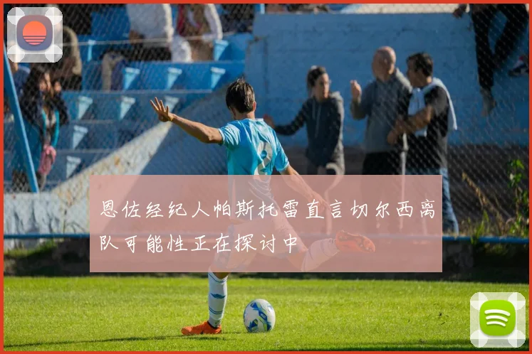 恩佐经纪人帕斯托雷直言切尔西离队可能性正在探讨中