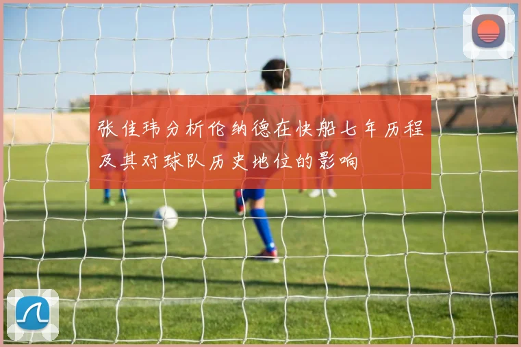 张佳玮分析伦纳德在快船七年历程及其对球队历史地位的影响