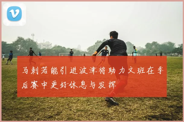 马刺若能引进波津将助力文班在季后赛中更好休息与发挥