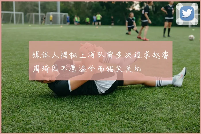 媒体人揭秘上海队曾多次追求赵睿周琦因不愿溢价而错失良机