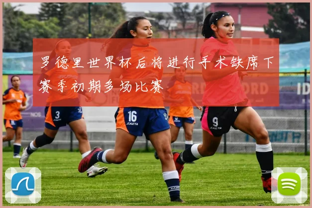 罗德里世界杯后将进行手术缺席下赛季初期多场比赛