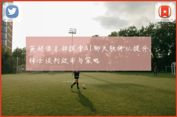 英超俱乐部探索AI聊天软件以提升转会谈判效率与策略