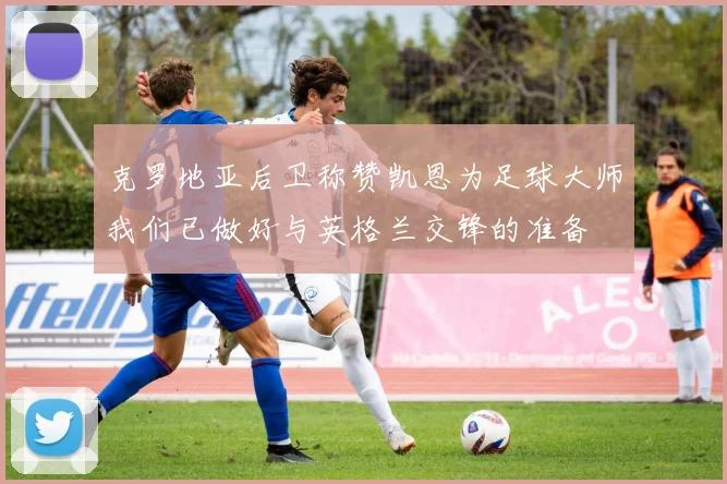 克罗地亚后卫称赞凯恩为足球大师我们已做好与英格兰交锋的准备