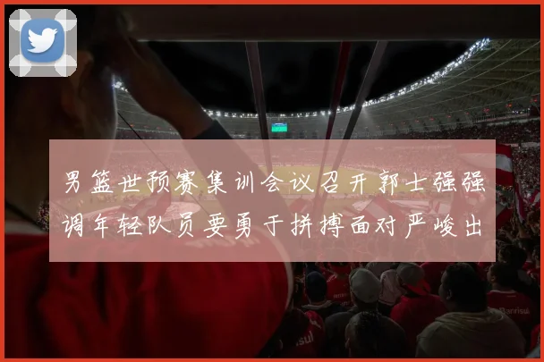 男篮世预赛集训会议召开郭士强强调年轻队员要勇于拼搏面对严峻出线形势