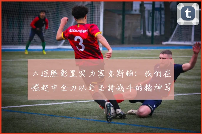 六连胜彰显实力塞克斯顿：我们在崛起中全力以赴坚持战斗的精神写照