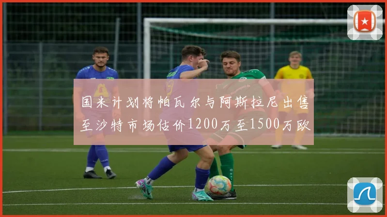 国米计划将帕瓦尔与阿斯拉尼出售至沙特市场估价1200万至1500万欧元