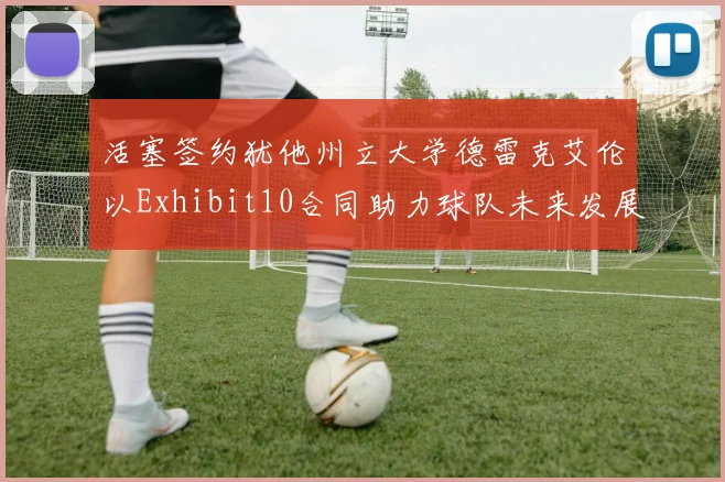 活塞签约犹他州立大学德雷克艾伦以Exhibit10合同助力球队未来发展