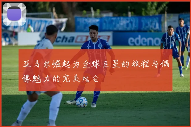 亚马尔崛起为全球巨星的旅程与偶像魅力的完美结合