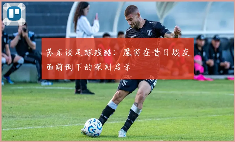 苏东谈足球残酷：魔笛在昔日战友面前倒下的深刻启示