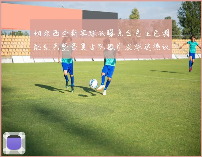切尔西全新客球衣曝光白色主色调配红色竖条复古队徽引发球迷热议