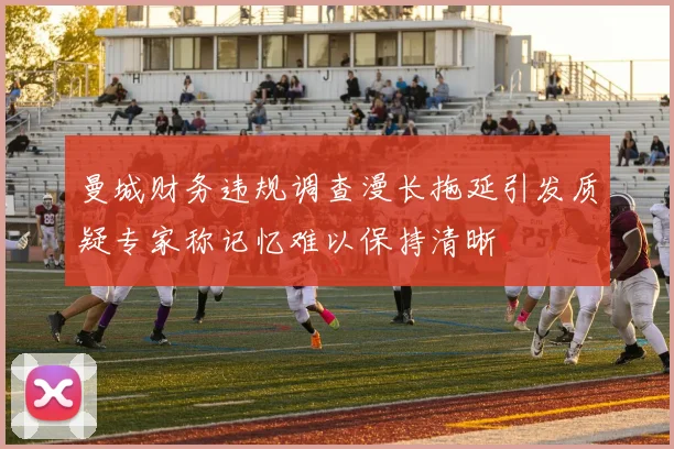 曼城财务违规调查漫长拖延引发质疑专家称记忆难以保持清晰