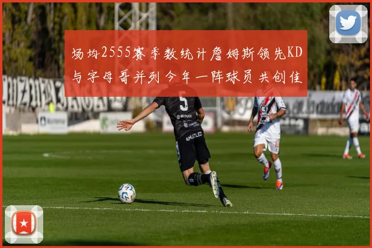场均2555赛季数统计詹姆斯领先KD与字母哥并列今年一阵球员共创佳绩