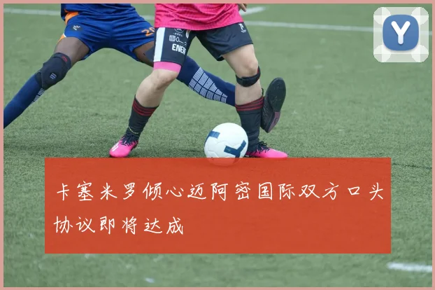 卡塞米罗倾心迈阿密国际双方口头协议即将达成
